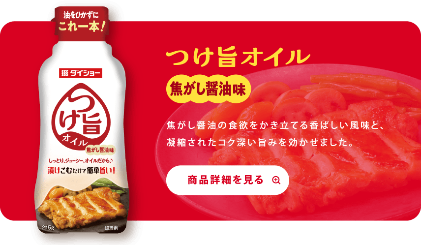 つけ旨オイル 焦がし醤油味 焦がし醤油の食欲をかき立てる香ばしい風味と、凝縮されたコク深い旨みを効かせました。 商品詳細を見る